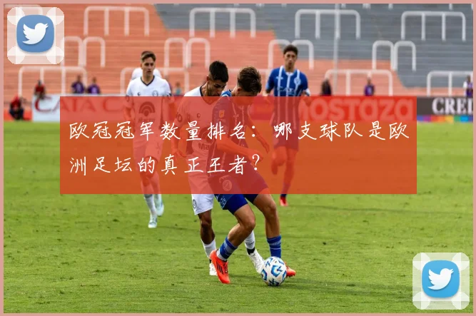 欧冠冠军数量排名：哪支球队是欧洲足坛的真正王者？