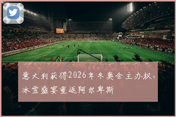 意大利获得2026年冬奥会主办权，冰雪盛宴重返阿尔卑斯