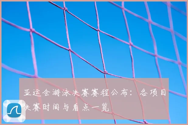 亚运会游泳决赛赛程公布：各项目决赛时间与看点一览