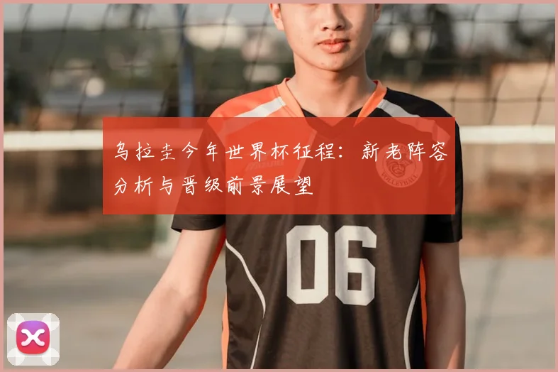 乌拉圭今年世界杯征程：新老阵容分析与晋级前景展望