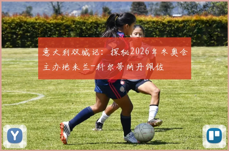 意大利双城记：探秘2026年冬奥会主办地米兰-科尔蒂纳丹佩佐