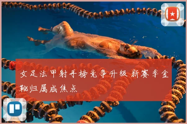 女足法甲射手榜竞争升级 新赛季金靴归属成焦点