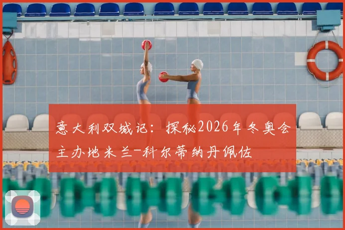 意大利双城记：探秘2026年冬奥会主办地米兰-科尔蒂纳丹佩佐