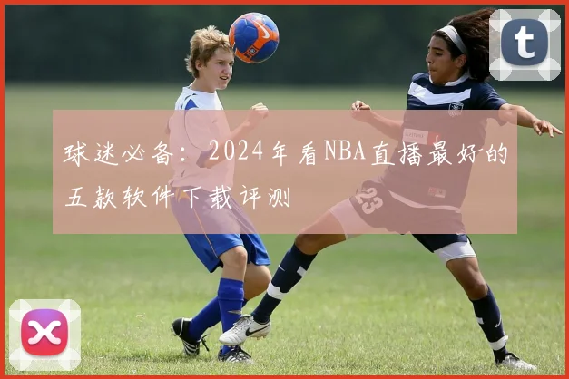 球迷必备：2024年看NBA直播最好的五款软件下载评测