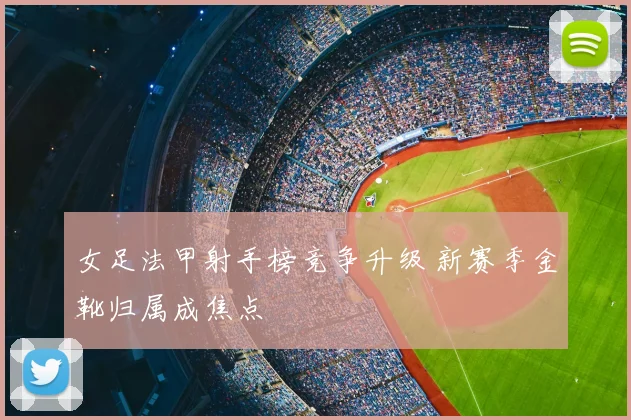 女足法甲射手榜竞争升级 新赛季金靴归属成焦点